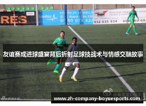 友谊赛成进球盛宴背后折射足球技战术与情感交融故事