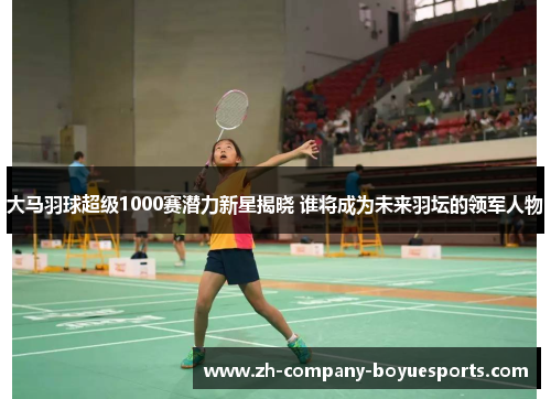 大马羽球超级1000赛潜力新星揭晓 谁将成为未来羽坛的领军人物