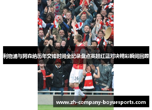 利物浦与阿森纳历年交锋时间全纪录盘点英超红蓝对决精彩瞬间回顾