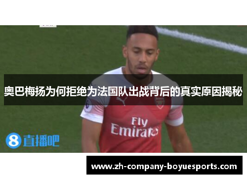 奥巴梅扬为何拒绝为法国队出战背后的真实原因揭秘