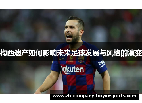 梅西遗产如何影响未来足球发展与风格的演变