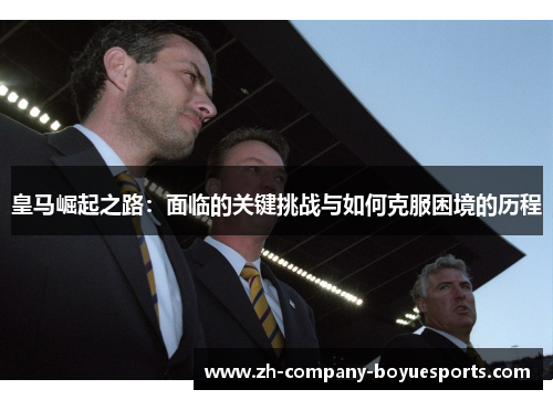 皇马崛起之路:面临的关键挑战与如何克服困境的历程 皇马崛起之路:面临的关键挑战与如何克服困境的历程