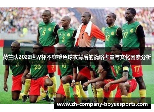 荷兰队2022世界杯不穿橙色球衣背后的战略考量与文化因素分析 荷兰队2022世界杯不穿橙色球衣背后的战略考量与文化因素分析