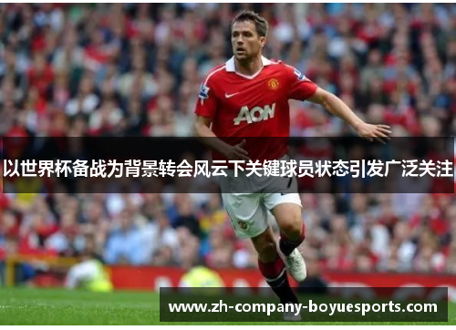 以世界杯备战为背景转会风云下关键球员状态引发广泛关注