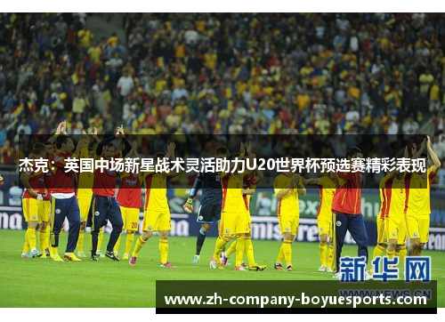 杰克：英国中场新星战术灵活助力U20世界杯预选赛精彩表现