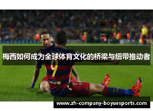 梅西如何成为全球体育文化的桥梁与纽带推动者 梅西如何成为全球体育文化的桥梁与纽带推动者