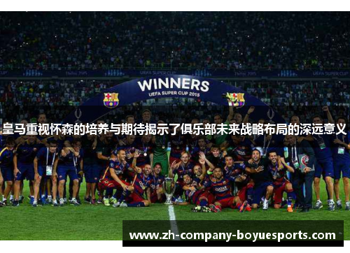 皇马重视怀森的培养与期待揭示了俱乐部未来战略布局的深远意义