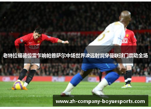 老特拉福德惊雷乍响帕普萨尔中场世界波远射洞穿曼联球门震动全场