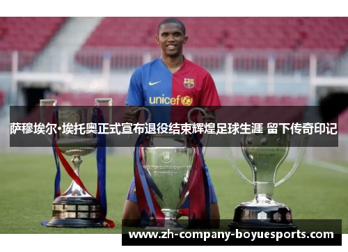 萨穆埃尔·埃托奥正式宣布退役结束辉煌足球生涯 留下传奇印记