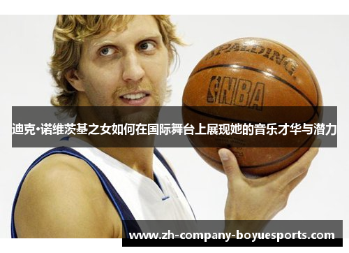 迪克·诺维茨基之女如何在国际舞台上展现她的音乐才华与潜力