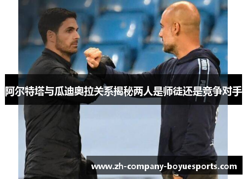 阿尔特塔与瓜迪奥拉关系揭秘两人是师徒还是竞争对手